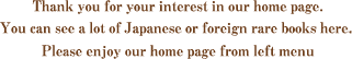 Thank you for your interest in our home page. You can see a lot of Japanese or foreign rare books here. Plese enjoy our home page frome left menu.